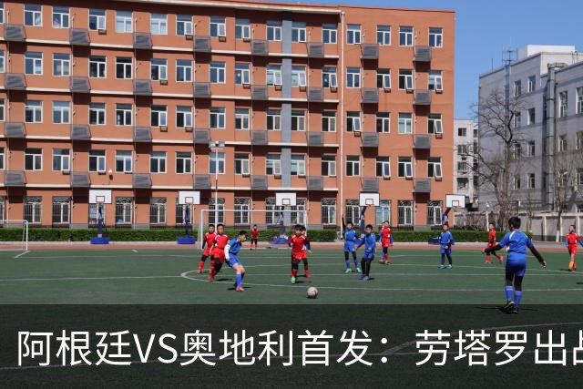 阿根廷VS奥地利首发：劳塔罗出战 麦卡恩佐德保罗携手
